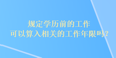 規(guī)定學(xué)歷前的工作可以算入相關(guān)的工作年限嗎？