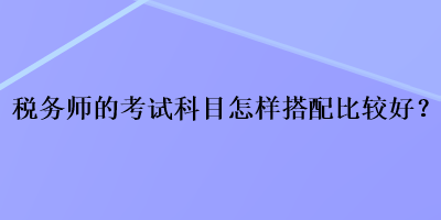 稅務(wù)師的考試科目怎樣搭配比較好？