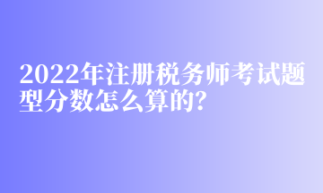 2022年注冊稅務師考試題型分數(shù)怎么算的？