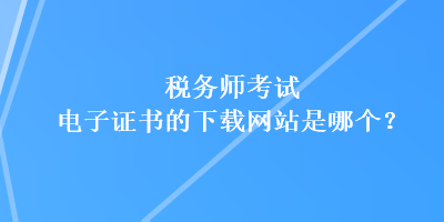 稅務(wù)師考試電子證書的下載網(wǎng)站是哪個(gè)？