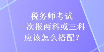 稅務(wù)師考試一次報(bào)兩科或三科應(yīng)該怎么搭配？