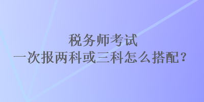 稅務(wù)師考試一次報兩科或三科怎么搭配？