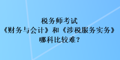 稅務(wù)師考試《財務(wù)與會計》和《涉稅服務(wù)實務(wù)》哪科比較難？