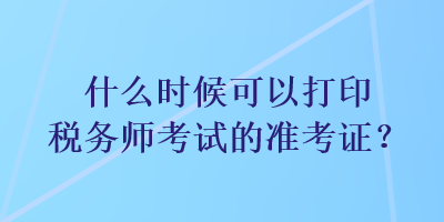 什么時候可以打印稅務(wù)師考試的準考證？