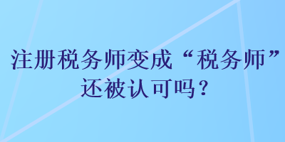 注冊(cè)稅務(wù)師變成“稅務(wù)師”還被認(rèn)可嗎？