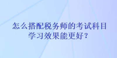 怎么搭配稅務(wù)師的考試科目學(xué)習(xí)效果能更好？