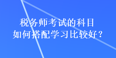 稅務(wù)師考試的科目如何搭配學(xué)習(xí)比較好？