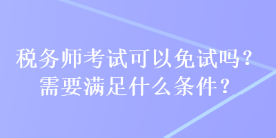 稅務(wù)師考試可以免試嗎？需要滿足什么條件？