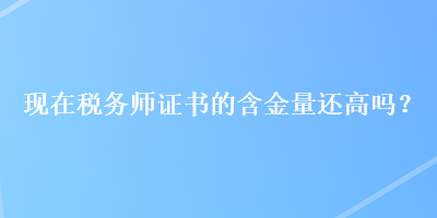 現(xiàn)在稅務(wù)師證書的含金量還高嗎？