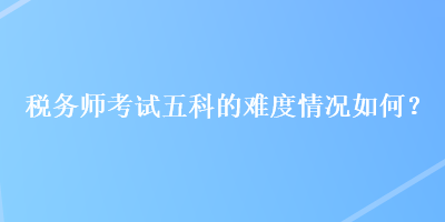 稅務(wù)師考試五科的難度情況如何？