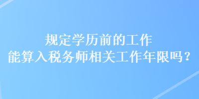 規(guī)定學(xué)歷前的工作能算入稅務(wù)師相關(guān)工作年限嗎？