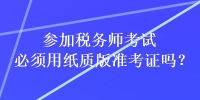 參加稅務(wù)師考試必須用紙質(zhì)版準(zhǔn)考證嗎？