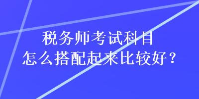 稅務(wù)師考試科目怎么搭配起來比較好？