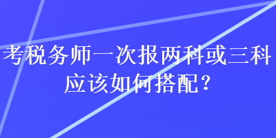 考稅務(wù)師一次報(bào)兩科或三科應(yīng)該如何搭配？