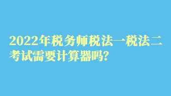 2022年稅務(wù)師稅法一稅法二考試需要計算器嗎？