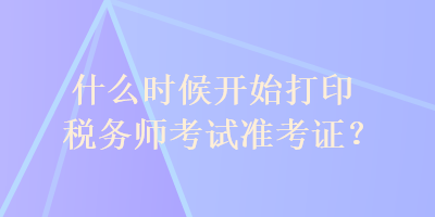 什么時(shí)候開(kāi)始打印稅務(wù)師考試準(zhǔn)考證？