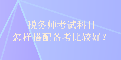 稅務(wù)師考試科目怎樣搭配備考比較好？