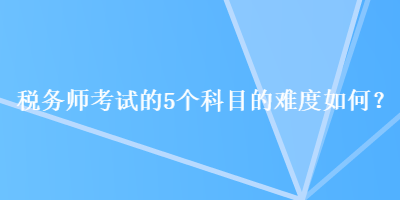 稅務(wù)師考試的5個(gè)科目的難度如何？