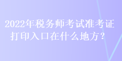 2022年稅務(wù)師考試準(zhǔn)考證打印入口在什么地方？