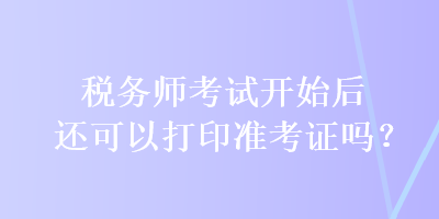 稅務(wù)師考試開(kāi)始后還可以打印準(zhǔn)考證嗎？