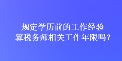 規(guī)定學(xué)歷前的工作經(jīng)驗(yàn)算稅務(wù)師相關(guān)工作年限嗎？