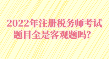 2022年注冊稅務師考試題目全是客觀題嗎？