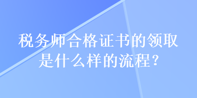 稅務(wù)師合格證書的領(lǐng)取是什么樣的流程？