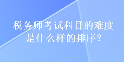 稅務(wù)師考試科目的難度是什么樣的排序？