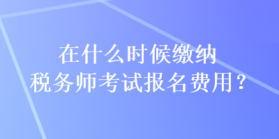 在什么時候繳納稅務師考試報名費用？