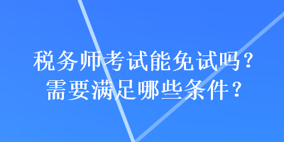 稅務(wù)師考試能免試嗎？需要滿足哪些條件？