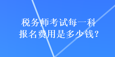 稅務(wù)師考試每一科報(bào)名費(fèi)用是多少錢？