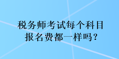 稅務(wù)師考試每個(gè)科目報(bào)名費(fèi)都一樣嗎？