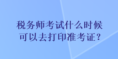 稅務師考試什么時候可以去打印準考證？