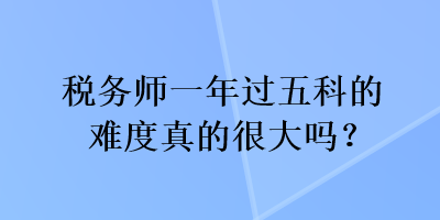 稅務(wù)師一年過五科的難度真的很大嗎？