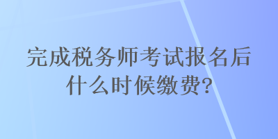 完成稅務(wù)師考試報(bào)名后什么時(shí)候繳費(fèi)？