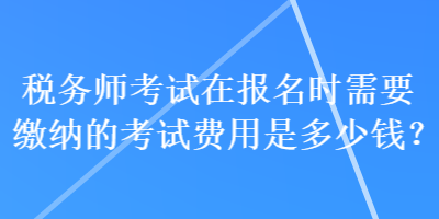 稅務(wù)師考試在報(bào)名時(shí)需要繳納的考試費(fèi)用是多少錢(qián)？