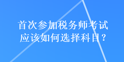 首次參加稅務(wù)師考試應(yīng)該如何選擇科目？