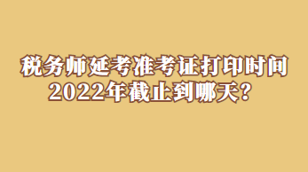 稅務(wù)師延考準(zhǔn)考證打印時間2022年截止到哪天？