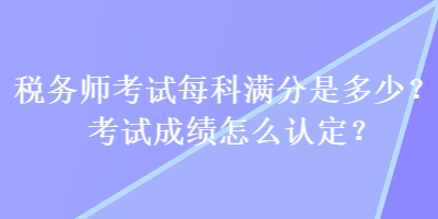 稅務(wù)師考試每科滿分是多少？考試成績(jī)?cè)趺凑J(rèn)定？