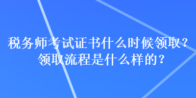 稅務(wù)師考試證書什么時候領(lǐng)??？領(lǐng)取流程是什么樣的？