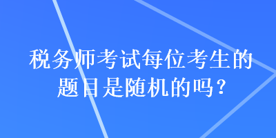 稅務(wù)師考試每位考生的題目是隨機(jī)的嗎？