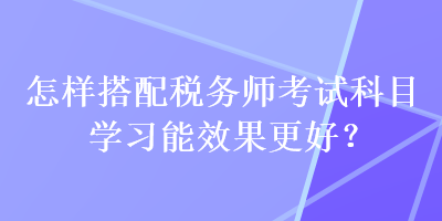 怎樣搭配稅務(wù)師考試科目學(xué)習(xí)能效果更好？