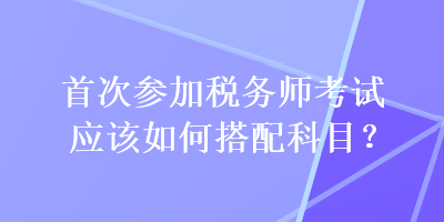 首次參加稅務(wù)師考試應(yīng)該如何搭配科目？