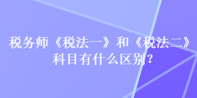 稅務(wù)師《稅法一》和《稅法二》科目有什么區(qū)別？