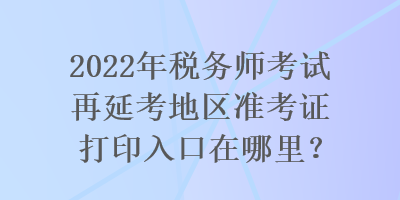 2022年稅務(wù)師考試再延考地區(qū)準(zhǔn)考證打印入口在哪里？