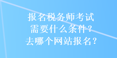 報(bào)名稅務(wù)師考試需要什么條件？去哪個(gè)網(wǎng)站報(bào)名？