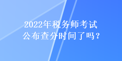 2022年稅務(wù)師考試公布查分時(shí)間了嗎？