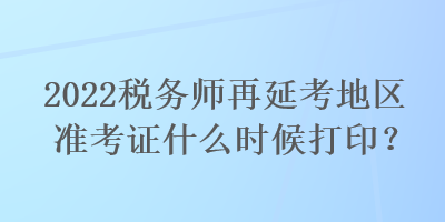 2022稅務(wù)師再延考地區(qū)準(zhǔn)考證什么時(shí)候打??？