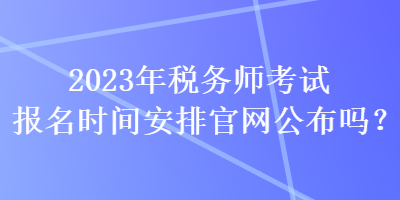 2023年稅務(wù)師考試報名時間安排官網(wǎng)公布嗎？