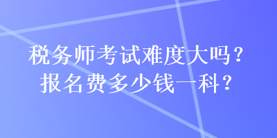 稅務(wù)師考試難度大嗎？報名費(fèi)多少錢一科？